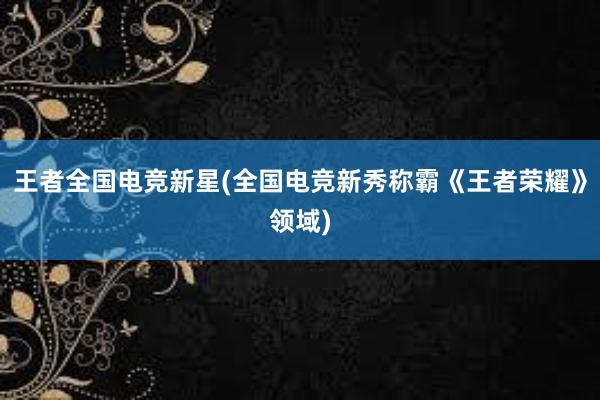 王者全国电竞新星(全国电竞新秀称霸《王者荣耀》领域)