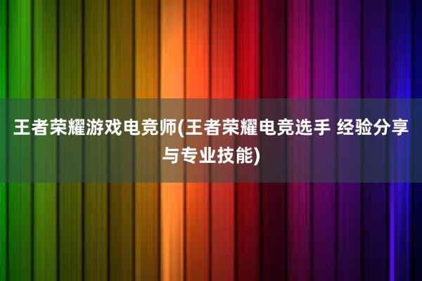 王者荣耀游戏电竞师(王者荣耀电竞选手 经验分享与专业技能)