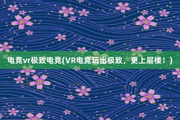 电竞vr极致电竞(VR电竞玩出极致，更上层楼！)