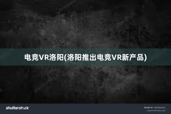 电竞VR洛阳(洛阳推出电竞VR新产品)