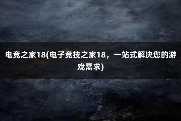 电竞之家18(电子竞技之家18，一站式解决您的游戏需求)