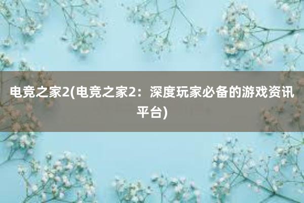 电竞之家2(电竞之家2：深度玩家必备的游戏资讯平台)