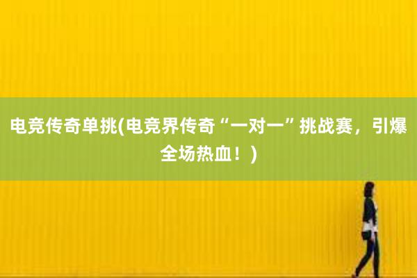 电竞传奇单挑(电竞界传奇“一对一”挑战赛，引爆全场热血！)