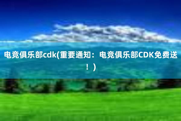 电竞俱乐部cdk(重要通知：电竞俱乐部CDK免费送！)