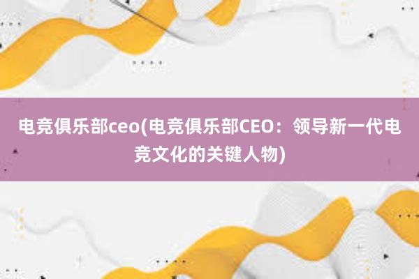 电竞俱乐部ceo(电竞俱乐部CEO：领导新一代电竞文化的关键人物)