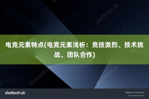 电竞元素特点(电竞元素浅析：竞技激烈、技术挑战、团队合作)