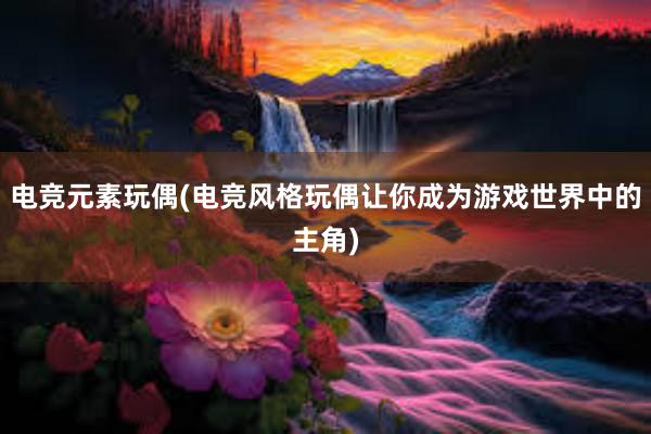 电竞元素玩偶(电竞风格玩偶让你成为游戏世界中的主角)