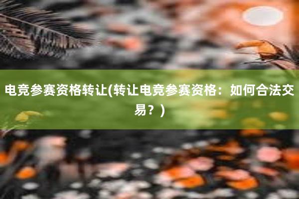 电竞参赛资格转让(转让电竞参赛资格：如何合法交易？)