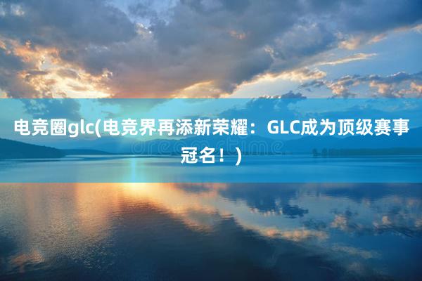 电竞圈glc(电竞界再添新荣耀：GLC成为顶级赛事冠名！)