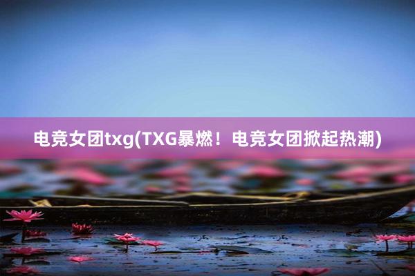 电竞女团txg(TXG暴燃！电竞女团掀起热潮)