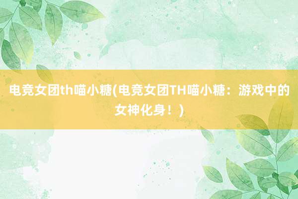 电竞女团th喵小糖(电竞女团TH喵小糖：游戏中的女神化身！)