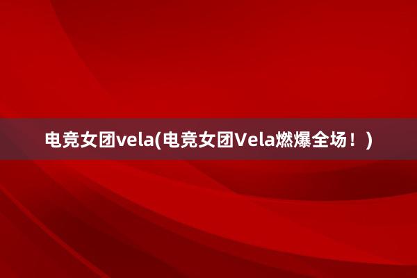 电竞女团vela(电竞女团Vela燃爆全场！)