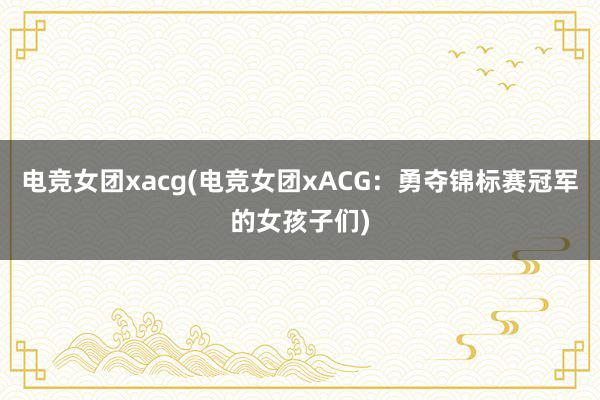 电竞女团xacg(电竞女团xACG：勇夺锦标赛冠军的女孩子们)