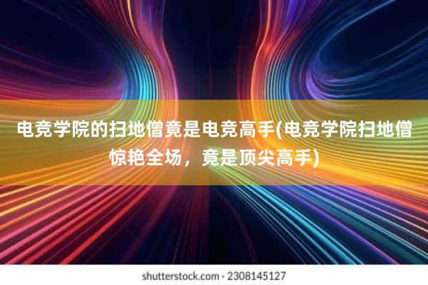 电竞学院的扫地僧竟是电竞高手(电竞学院扫地僧惊艳全场，竟是顶尖高手)