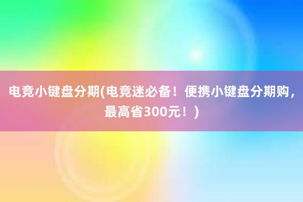 电竞小键盘分期(电竞迷必备！便携小键盘分期购，最高省300元！)