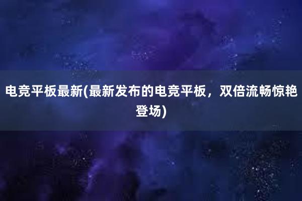 电竞平板最新(最新发布的电竞平板，双倍流畅惊艳登场)