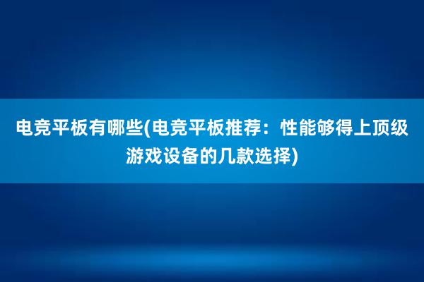 电竞平板有哪些(电竞平板推荐：性能够得上顶级游戏设备的几款选择)