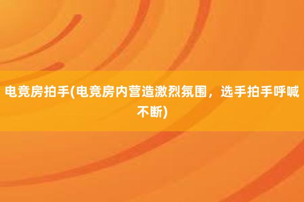 电竞房拍手(电竞房内营造激烈氛围，选手拍手呼喊不断)