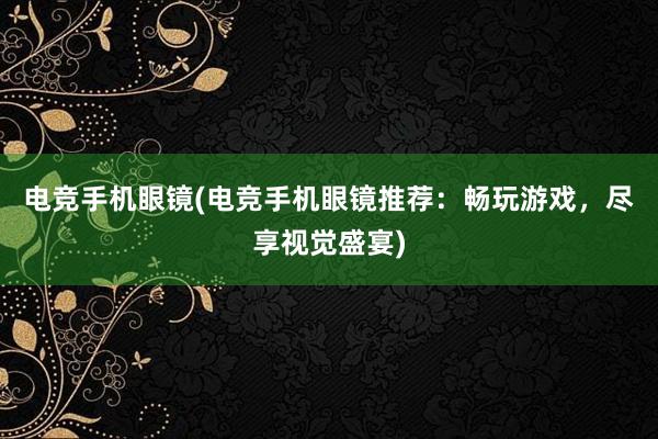 电竞手机眼镜(电竞手机眼镜推荐：畅玩游戏，尽享视觉盛宴)