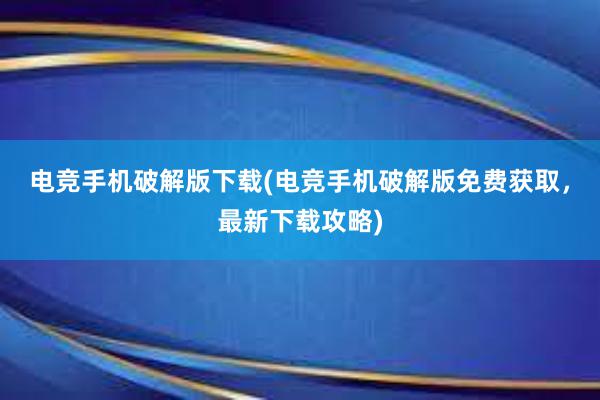 电竞手机破解版下载(电竞手机破解版免费获取，最新下载攻略)