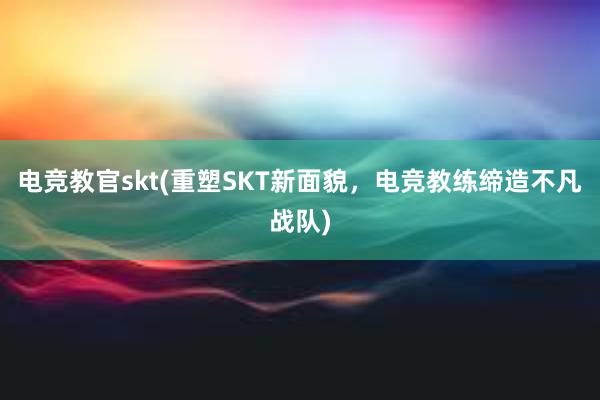 电竞教官skt(重塑SKT新面貌，电竞教练缔造不凡战队)