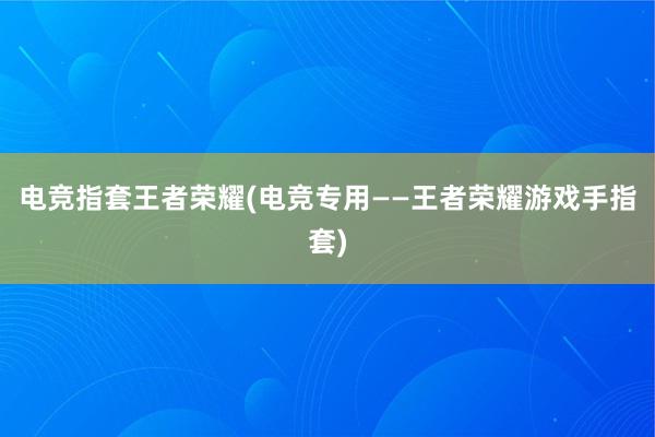 电竞指套王者荣耀(电竞专用——王者荣耀游戏手指套)