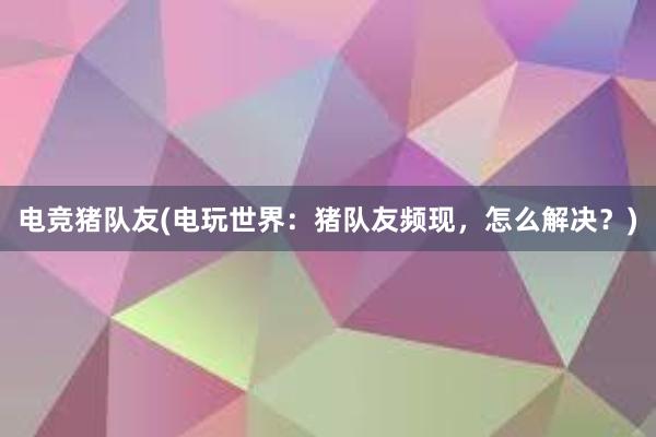 电竞猪队友(电玩世界：猪队友频现，怎么解决？)