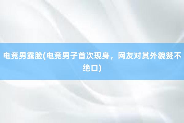 电竞男露脸(电竞男子首次现身，网友对其外貌赞不绝口)