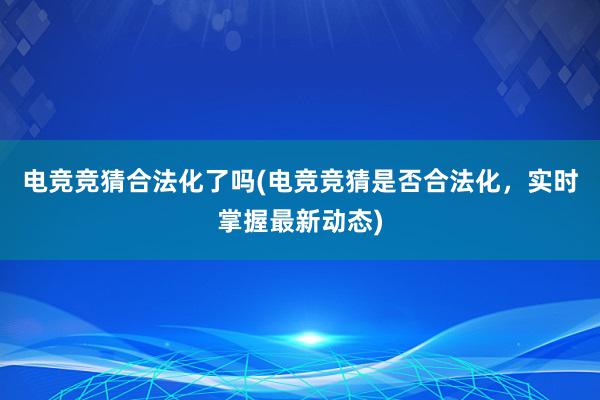 电竞竞猜合法化了吗(电竞竞猜是否合法化，实时掌握最新动态)