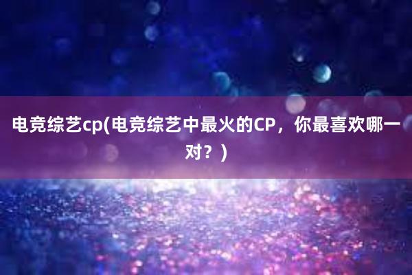 电竞综艺cp(电竞综艺中最火的CP，你最喜欢哪一对？)