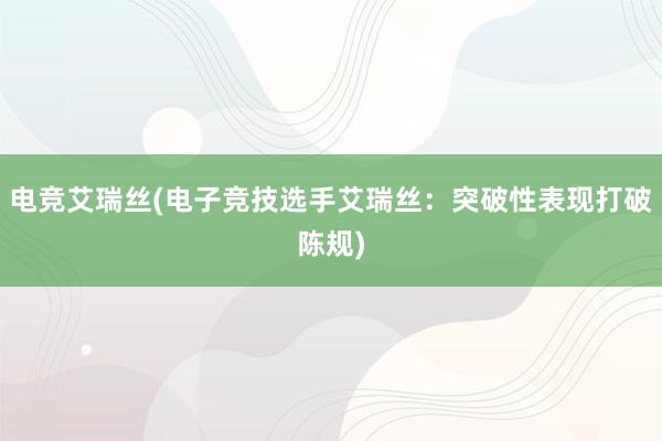 电竞艾瑞丝(电子竞技选手艾瑞丝：突破性表现打破陈规)