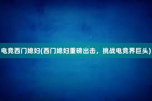 电竞西门媳妇(西门媳妇重磅出击，挑战电竞界巨头)