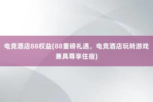 电竞酒店88权益(88重磅礼遇，电竞酒店玩转游戏兼具尊享住宿)