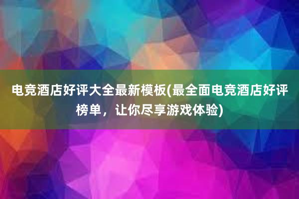 电竞酒店好评大全最新模板(最全面电竞酒店好评榜单，让你尽享游戏体验)