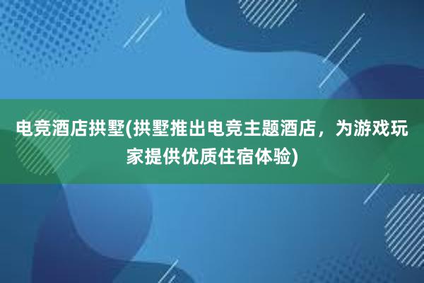 电竞酒店拱墅(拱墅推出电竞主题酒店，为游戏玩家提供优质住宿体验)