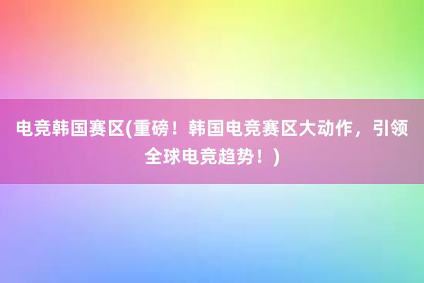 电竞韩国赛区(重磅！韩国电竞赛区大动作，引领全球电竞趋势！)