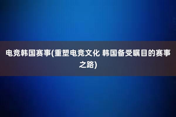 电竞韩国赛事(重塑电竞文化 韩国备受瞩目的赛事之路)