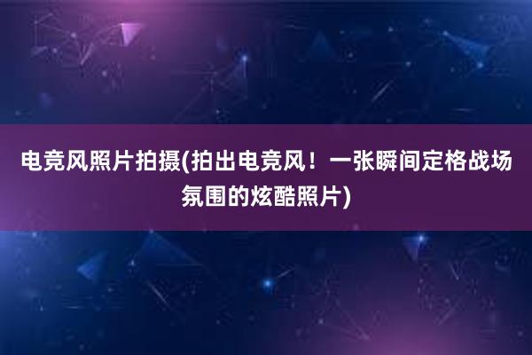 电竞风照片拍摄(拍出电竞风！一张瞬间定格战场氛围的炫酷照片)