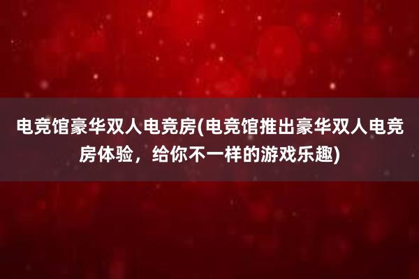 电竞馆豪华双人电竞房(电竞馆推出豪华双人电竞房体验，给你不一样的游戏乐趣)