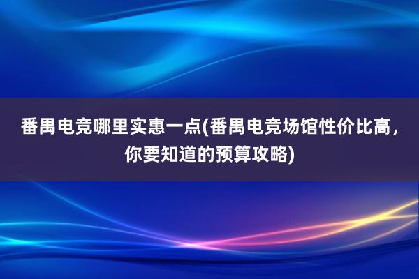 番禺电竞哪里实惠一点(番禺电竞场馆性价比高，你要知道的预算攻略)