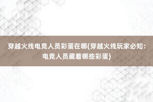 穿越火线电竞人员彩蛋在哪(穿越火线玩家必知：电竞人员藏着哪些彩蛋)