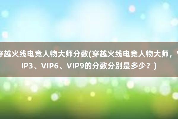 穿越火线电竞人物大师分数(穿越火线电竞人物大师，VIP3、VIP6、VIP9的分数分别是多少？)