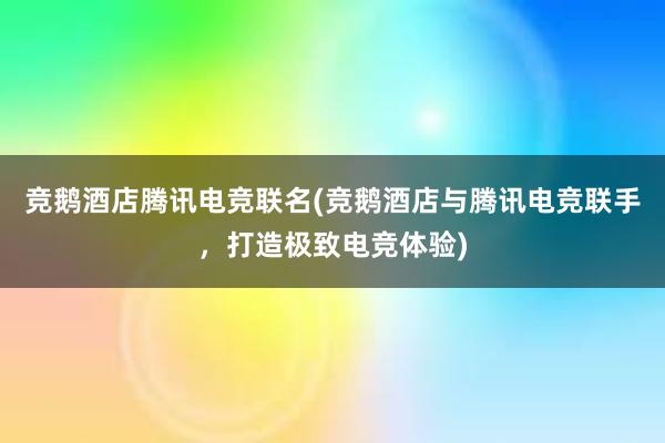 竞鹅酒店腾讯电竞联名(竞鹅酒店与腾讯电竞联手，打造极致电竞体验)