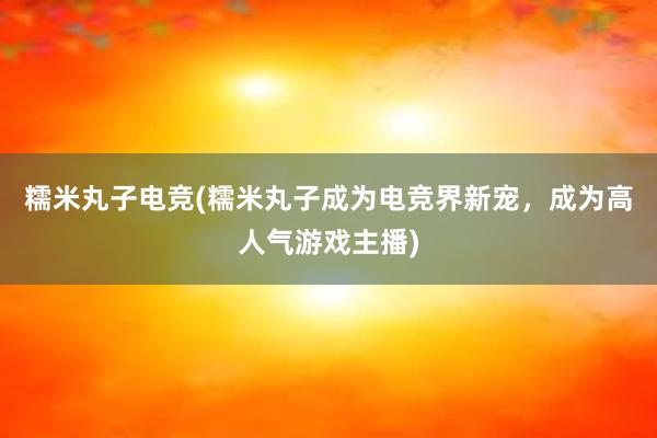 糯米丸子电竞(糯米丸子成为电竞界新宠，成为高人气游戏主播)