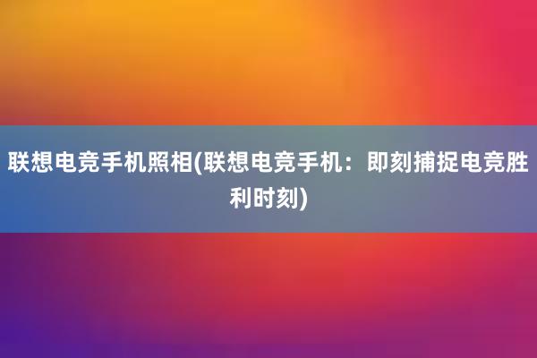 联想电竞手机照相(联想电竞手机：即刻捕捉电竞胜利时刻)