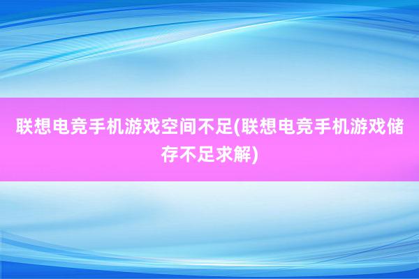 联想电竞手机游戏空间不足(联想电竞手机游戏储存不足求解)