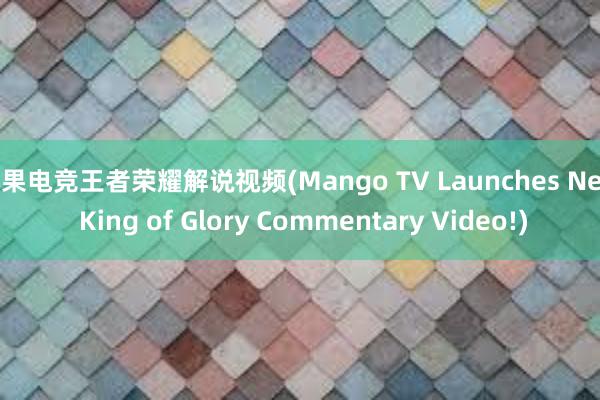 芒果电竞王者荣耀解说视频(Mango TV Launches New King of Glory Commentary Video!)