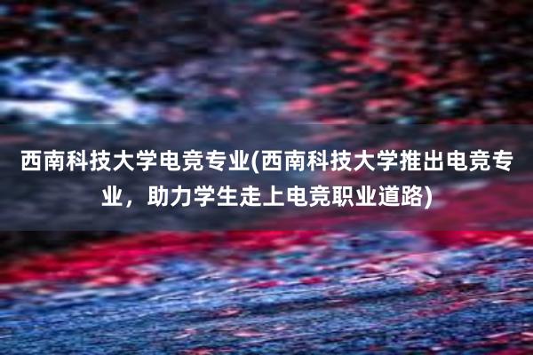 西南科技大学电竞专业(西南科技大学推出电竞专业，助力学生走上电竞职业道路)