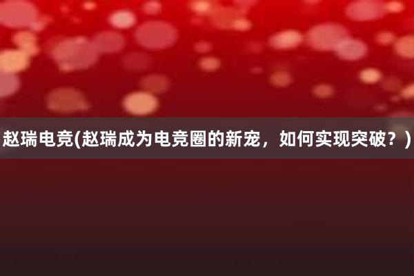 赵瑞电竞(赵瑞成为电竞圈的新宠，如何实现突破？)