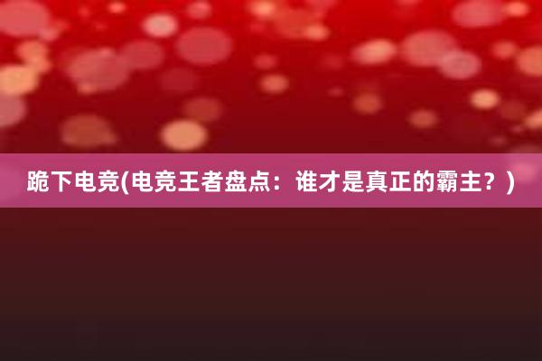 跪下电竞(电竞王者盘点：谁才是真正的霸主？)